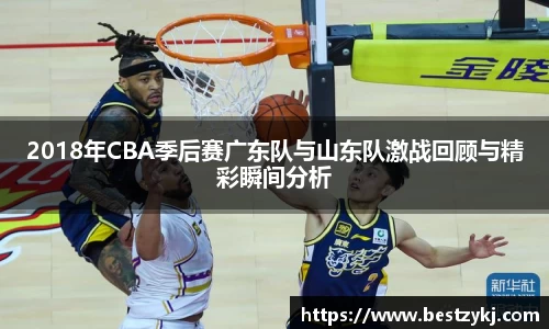 2018年CBA季后赛广东队与山东队激战回顾与精彩瞬间分析